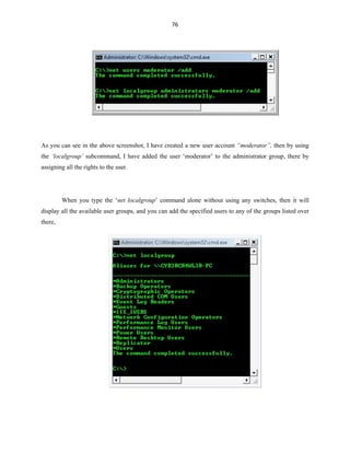 76
As you can see in the above screenshot, I have created a new user account “moderator”, then by using
the ‘localgroup’ subcommand, I have added the user ‘moderator’ to the administrator group, there by
assigning all the rights to the user.
When you type the ‘net localgroup’ command alone without using any switches, then it will
display all the available user groups, and you can add the specified users to any of the groups listed over
there,
 