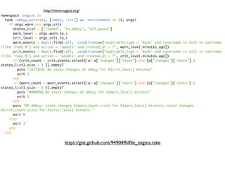 http://www.nagios.org/
namespace :nagios do
  task :abbyy_activity, [:warn, :crit] => :environment do |t, args|
    if args.warn and args.crit
      states_list = ["loaded", "in_abbyy", "p2f_queue"]
      warn_level = args.warn.to_i
      crit_level = args.crit.to_i
      warn_events = Audit.find(:all, :conditions=>["auditable_type = 'Book' and (username is null or username
ilike 'rake:%') and action = 'update' and created_at > ?", warn_level.minutes.ago])
      crit_events = Audit.find(:all, :conditions=>["auditable_type = 'Book' and (username is null or username
ilike 'rake:%') and action = 'update' and created_at > ?", crit_level.minutes.ago])
      if (crit_count = crit_events.select{|a| a['changes']['state'] and (a['changes']['state'] &
states_list).size > 1 }).empty?
        puts "CRITICAL No state changes at abbyy for #{crit_level} minutes"
        exit 2
      end
      if (warn_count = warn_events.select{|a| a['changes']['state'] and (a['changes']['state'] &
states_list).size > 1 }).empty?
        puts "WARNING No state changes at abbyy for #{warn_level} minutes"
        exit 1
      end
      puts "OK Abbyy: state changes #{warn_count.size} for #{warn_level} minutes; state changes
#{crit_count.size} for #{crit_level} minutes."
      exit 0
    else
      exit 3
    end
  end


                                 https://gist.github.com/949049#ﬁle_nagios.rake
 