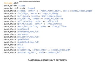 https://github.com/rubyist/aasm
include AASM
aasm_column :state
aasm_initial_state :loaded
aasm_state :loaded, :enter => :reset_retry_count, :exit=>:apply_total_pages
aasm_state :in_abbyy, :enter => :copy_to_abbyy
aasm_state :p2f_queue, :enter=>:apply_pages_count
aasm_state :in_p2fline, :enter => :copy_to_p2fline
aasm_state :p2f_printing, :enter => :p2f_print
aasm_state :print_failed, :enter => :free_p2fline
aasm_state :wait_for_confirm, :enter => :free_p2fline
aasm_state :confirmed
aasm_state :confirmed_non_full
aasm_state :on_server
aasm_state :on_server_non_full
aasm_state :published
aasm_state :published_non_full
aasm_state :hold
aasm_state :mycop
aasm_state :restarting, :after_enter => :check_avail_pdf
aasm_state :restarting_full, :exit=>:restart_full


                          Состояния конечного автомата
 