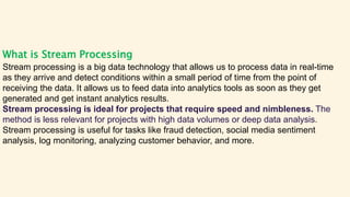 What is Stream Processing
Stream processing is a big data technology that allows us to process data in real-time
as they arrive and detect conditions within a small period of time from the point of
receiving the data. It allows us to feed data into analytics tools as soon as they get
generated and get instant analytics results.
Stream processing is ideal for projects that require speed and nimbleness. The
method is less relevant for projects with high data volumes or deep data analysis.
Stream processing is useful for tasks like fraud detection, social media sentiment
analysis, log monitoring, analyzing customer behavior, and more.
 