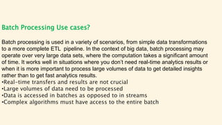 Batch Processing Use cases?
Batch processing is used in a variety of scenarios, from simple data transformations
to a more complete ETL pipeline. In the context of big data, batch processing may
operate over very large data sets, where the computation takes a significant amount
of time. It works well in situations where you don’t need real-time analytics results or
when it is more important to process large volumes of data to get detailed insights
rather than to get fast analytics results.
•Real-time transfers and results are not crucial
•Large volumes of data need to be processed
•Data is accessed in batches as opposed to in streams
•Complex algorithms must have access to the entire batch
 
