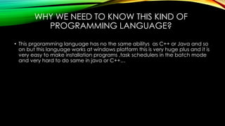 WHY WE NEED TO KNOW THIS KIND OF
PROGRAMMING LANGUAGE?
• This prgoramming language has no the same abilitys as C++ or Java and so
on but this language works at windows platform this is very huge plus and it is
very easy to make installation programs ,task schedulers in the batch mode
and very hard to do same in java or C++…
 