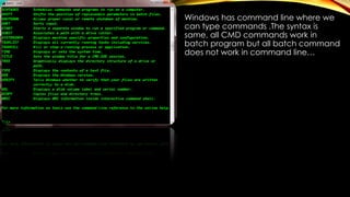 Windows has command line where we
can type commands .The syntax is
same, all CMD commands work in
batch program but all batch command
does not work in command line…
 