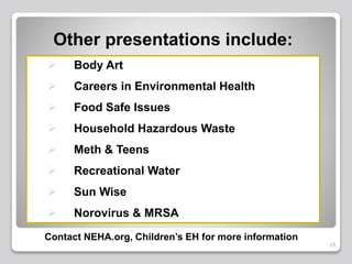 29
Other presentations include:
 Body Art
 Careers in Environmental Health
 Food Safe Issues
 Household Hazardous Waste
 Meth & Teens
 Recreational Water
 Sun Wise
 Norovirus & MRSA
Contact NEHA.org, Children’s EH for more information
 