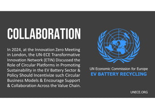 UNECE.ORG
In 2024, at the Innovation Zero Meeting
in London, the UN-ECE Transformative
Innovation Network (ETIN) Discussed the
Role of Circular Platforms in Promoting
Sustainability in the EV Battery Sector &
Policy Should Incentivize such Circular
Business Models & Encourage Support
& Collaboration Across the Value Chain.
UN Economic Commission for Europe
EV BATTERY RECYCLING
 