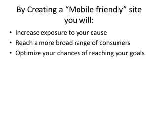 By Creating a “Mobile friendly” site
                you will:
• Increase exposure to your cause
• Reach a more broad range of consumers
• Optimize your chances of reaching your goals
 