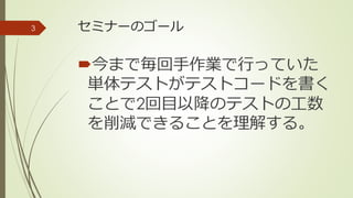 セミナーのゴール
今まで毎回手作業で行っていた
単体テストがテストコードを書く
ことで2回目以降のテストの工数
を削減できることを理解する。
3
 