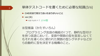 単体テストコードを書くために必要な知識(3/6)
 C#の文法で覚えておいたほうがいいこと
 var (※)
 var num = 1 // int型
※型推論（かたすいろん）
プログラミング言語の機能の1つで、静的な型付け
を持つ言語において、変数や関数の型を宣言しなくて
もそれを導くのに使われた関数の型シグネチャなどか
ら自動的に型を決定する機構のこと。
6
 