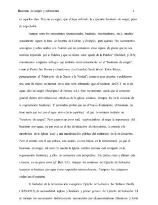 Bautismo de sangre y sufrimiento 8
en aquellos días. Pero no es seguro que el haya utilizado la expresión bautismo de sangre, pero
no improbable.
Aunque entre los protestantes (pentecostales, bautistas, presbiterianos, etc.), muchos
actualmente siguen la línea de doctrina de Calvino y Zwinglio, para quienes “los sacramentos
son signos y sellos unidos a la Palabra que no comunican clase alguna de gracia que no sea
también impartida por la Palabra y que no tienen valor aparte de la Palabra” (Berkhof, p.315),
encontramos a algunos teólogos que también creen actualmente en el “bautismo de sangre”,
como el Pastor Jim Brown y el misionero (en Ecuador) Scott Wuori. Estos líderes,
pertenecientes al “Ministerio de la Gracia y la Verdad”, creen en esta doctrina y publicaron
una serie de videos en internet en su sitio web, afirmando que el bautismo del N.T. no es de
agua, sino de sangre (Rodríguez & Brown, n.d.). Este movimiento, apela que el consenso
general dentro del cristianismo ortodoxo de la iglesia cristiana, siempre fue en la creencia de
la regeneración bautismal. Y pretenden probar que en el Nuevo Testamento, el bautismo no
tiene nada que ver con el agua si no con lo espiritual, al que denominan también un
“bautismo de sangre”. Pero caen en un error sutil, equivocándose al negar la importancia del
bautismo por aguas, ya que este, es el rito de iniciación al cristianismo, la entrada a la
membrecía de la Iglesia local y una manifestación pública del testimonio de fe en Jesucristo.
Pero el sentido con el que enfoca, este asunto, es con énfasis en lo sobrenatural, ya que el
bautismo en sangre, tal como lo enseña la Iglesia católica romana está arraigado en la
regeneración bautismal, y ellos no comparten esta perspectiva. Sin dudas, creer y afirmar esta
creencia, es un grave error (cf. Heb. 6:2). Aunque los cristianos del Ejército de Salvación
tampoco se bautizan por agua y son respetados universalmente. Tampoco los cuáqueros
creían en el bautismo.
El fundador de la denominación evangélica Ejército de Salvación fue William Booth
(1829-1912), de nacionalidad inglesa y fundador y primer general del Ejército de Salvación. El
no incluyó los sacramentos históricamente reconocidos por el protestantismo (Bautismo y Santa
 