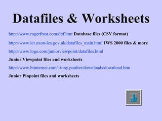 Datafiles & Worksheets http://www.rogerfrost.com/dbf.htm   Database files (CSV format) http://www.ict.oxon-lea.gov.uk/datafiles_main.html   IWS 2000 files   & more http://www.logo.com/juniorviewpoint/datafiles.html   Junior Viewpoint files and worksheets http://www.btinternet.com/~tony.poulter/downloads/download.htm   Junior Pinpoint files and worksheets 