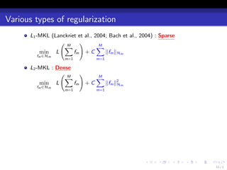 Various types of regularization
      L1 -MKL (Lanckriet et al., 2004; Bach et al., 2004)：Sparse
                 ( M     )
                   ∑              ∑M
          min L        fm + C        ∥fm ∥Hm
        fm ∈Hm
                   m=1          m=1

      L2 -MKL：Dense
                ( M   )
                 ∑         ∑
                           M
          min L     fm + C   ∥fm ∥2 m
                                  H
        fm ∈Hm
                   m=1          m=1




                                                    .    .    .    .   .   .
                                                                               11 / 1
 