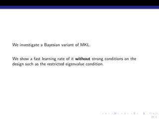 We investigate a Bayesian variant of MKL.


We show a fast learning rate of it without strong conditions on the
design such as the restricted eigenvalue condition.




                                                .    .    .    .      .   .
                                                                              15 / 1
 