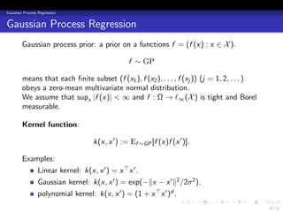 Gaussian Process Regression


Gaussian Process Regression
        Gaussian process prior: a prior on a functions f = (f (x) : x ∈ X ).

                                                f ∼ GP

        means that each ﬁnite subset (f (x1 ), f (x2 ), . . . , f (xj )) (j = 1, 2, . . . )
        obeys a zero-mean multivariate normal distribution.
        We assume that supx |f (x)| < ∞ and f : Ω → ℓ∞ (X ) is tight and Borel
        measurable.

        Kernel function:

                                   k(x, x ′ ) := Ef ∼GP [f (x)f (x ′ )].

        Examples:
                 Linear kernel: k(x, x ′ ) = x ⊤ x ′ .
                 Gaussian kernel: k(x, x ′ ) = exp(−∥x − x ′ ∥2 /2σ 2 ).
                 polynomial kernel: k(x, x ′ ) = (1 + x ⊤ x ′ )d .
                                                                    .      .   .   .    .     .
                                                                                                  27 / 1
 