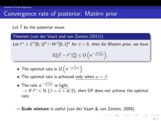 Gaussian Process Regression


Convergence rate of posterior: Mat´rn prior
                                  e
            ˆ
        Let f be the posterior mean.
        .
        Theorem (van der Vaart and van Zanten (2011))
        .
        Let f ∗ ∈ C β [0, 1]d ∩ W β [0, 1]d for β > 0, then for Mat´rn prior, we have
                                                                   e
                                                    (    α∧β
                                                              )
                                E[∥f − f ∗ ∥2 ] ≤ O n− α+d/2 .
                                    ˆ        n
        .
                                      (       β
                                                 )
             The optimal rate is O n− β+d/2 .
                 The optimal rate is achieved only when α = β.
                              α∧β
                 The rate n− α+d/2 is tight.
                  → If f ∗ ∈ H (β = α + d/2), then GP does not achieve the optimal
                 rate.

           → Scale mixture is useful (van der Vaart & van Zanten, 2009).
                                                           .     .    .    .     .      .
                                                                                            35 / 1
 