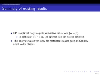 Gaussian Process Regression


Summary of existing results




                 GP is optimal only in quite restrictive situations (α = β).
                         In particular, if f o ∈ H, the optimal rate can not be achieved.
                 The analysis was given only for restricted classes such as Sobolev
                 and H¨lder classes.
                      o




                                                                    .     .     .     .     .   .
                                                                                                    36 / 1
 