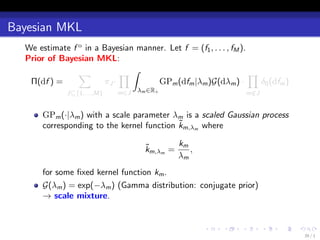 Bayesian MKL
  We estimate f o in a Bayesian manner. Let f = (f1 , . . . , fM ).
  Prior of Bayesian MKL:
                ∑           ∏∫                                      ∏
   Π(df ) =            πJ ·          GPm (dfm |λm )G(dλm ) ·          δ0 (dfm )
              J⊆{1,...,M}   m∈J   λm ∈R+                             m∈J
                                                                      /


       GPm (·|λm ) with a scale parameter λm is a scaled Gaussian process
                                            ˜
       corresponding to the kernel function km,λm where

                                     ˜       km
                                     km,λm =    ,
                                             λm
       for some ﬁxed kernel function km .
       G(λm ) = exp(−λm ) (Gamma distribution: conjugate prior)
       → scale mixture.


                                                      .    .     .         .   .   .
                                                                                       39 / 1
 