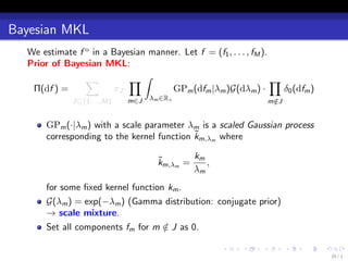 Bayesian MKL
  We estimate f o in a Bayesian manner. Let f = (f1 , . . . , fM ).
  Prior of Bayesian MKL:
                ∑           ∏∫                                      ∏
   Π(df ) =            πJ ·          GPm (dfm |λm )G(dλm ) ·          δ0 (dfm )
              J⊆{1,...,M}   m∈J   λm ∈R+                             m∈J
                                                                      /


       GPm (·|λm ) with a scale parameter λm is a scaled Gaussian process
                                            ˜
       corresponding to the kernel function km,λm where

                                     ˜       km
                                     km,λm =    ,
                                             λm
       for some ﬁxed kernel function km .
       G(λm ) = exp(−λm ) (Gamma distribution: conjugate prior)
       → scale mixture.
       Set all components fm for m ∈ J as 0.
                                    /

                                                      .    .     .         .   .   .
                                                                                       39 / 1
 