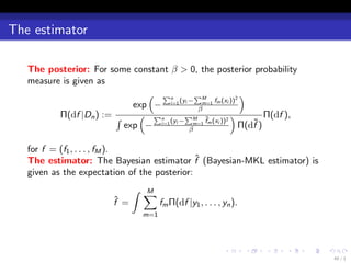 The estimator

   The posterior: For some constant β > 0, the posterior probability
   measure is given as
                               ( ∑n        ∑           )
                                       (y − M f (x ))2
                            exp − i=1 i βm=1 m i
          Π(df |Dn ) := ∫    ( ∑n        ∑          )        Π(df ),
                                    (y − M f (x ))2
                                             ˜
                          exp − i=1 i βm=1 m i           ˜
                                                      Π(df )

   for f = (f1 , . . . , fM ).
                                              ˆ
   The estimator: The Bayesian estimator f (Bayesian-MKL estimator) is
   given as the expectation of the posterior:
                             ∫ ∑
                               M
                       ˆ
                       f =          fm Π(df |y1 , . . . , yn ).
                              m=1




                                                          .       .   .   .   .   .
                                                                                      40 / 1
 