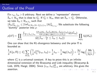 Main Result


Outline of the Proof
        Fix ϵm , λm > 0 arbitrary. Next we deﬁne a “representer” element
                                      ∗       ∗                              ∗
        hm ∈ Hm that is close to fm . If fm ∈ Hm , then set hm = fm . Otherwise,
        ˜                                                            ˜
        we take h ˜m ∈ Hm,λ such that
                              m

        ∥hm ∥2 m ,λm ≤ 2 inf h∈Hm :∥h−fm ∥n ≤ϵm ∥h∥2 m,λm . We substitute the following
         ˜
             H                          ∗
                                                    H
        “dummy” posterior into ρ:
                       ∫             GPm (dfm −hm |λm )1{∥fm −hm ∥n ≤ϵm }
                                                ˜ ˜           ˜
                   ∏ λm ≤λm ≤λm
                              ˜         GPm ({∆fm :∥∆fm ∥n ≤ϵm }|λm )
                                                                  ˜       G(dλm ) ∏
                                                                             ˜
        ρ(df ) =         2
                                                                                 ·     δ0 (dfm ).
                  m∈I0
                                    G({λm : λ2m ≤ λm ≤ λm })
                                         ˜             ˜
                                                                                   m∈I
                                                                                    / 0

        One can show that the KL-divergence betweenρ and the prior Π is
        bounded as
        1              ∑ ( 1 (m)              1     1
                                                             )
                                                                   |I0 |
                                                                             (
                                                                                Me
                                                                                      )
                     ′
          K(ρ, Π) ≤ C1        ϕ ∗ (ϵm , λm ) + λm − log (λm ) +          log            ,
        n                   n fm              n     n               n          |I0 |κ
                          m∈I0
                ′
        where  C1  is a universal constant. A key to prove this is an inﬁnite
        dimensional extension of the Brascamp and Lieb inequality (Brascamp &
        Lieb, 1976; Harg´, 2004). Since {ϵm , λm }M are arbitrary, this gives the
                          e                        m=1
        assertion.                                        .     .     .    .  .                .
                                                                                                   49 / 1
 