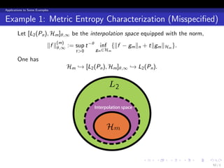 Applications to Some Examples


Example 1: Metric Entropy Characterization (Misspeciﬁed)
        Let [L2 (Pn ), Hm ]θ,∞ be the interpolation space equipped with the norm,
                            ∥f ∥θ,∞ := sup t −θ inf {∥f − gm ∥n + t∥gm ∥Hm }.
                                (m)
                                         t>0     gm ∈Hm

        One has
                                      Hm → [L2 (Pn ), Hm ]θ,∞ → L2 (Pn ).

                                                       L2

                                                Interpolation space



                                                      Hm


                                                                      .   .   .   .   .   .
                                                                                              52 / 1
 