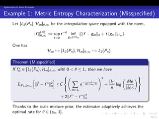 Applications to Some Examples


Example 1: Metric Entropy Characterization (Misspeciﬁed)
        Let [L2 (Pn ), Hm ]θ,∞ be the interpolation space equipped with the norm,

                            ∥f ∥θ,∞ := sup t −θ inf {∥f − gm ∥n + t∥gm ∥Hm }.
                                (m)
                                         t>0      gm ∈Hm

        One has
                                      Hm → [L2 (Pn ), Hm ]θ,∞ → L2 (Pn ).
        .
        Theorem (Misspeciﬁed)
        .
            ∗
        If fm ∈ [L2 (Pn ), Hm ]θ,∞ with 0 < θ ≤ 1, then we have
                                       (                   )2                      
                       [            ]   ∑                                 (       )
                                                                 |I0 |        Me
                                              n− 2(1+sm /θ)
                                                     1
            EY1:n |x1:n ∥f − f o ∥2 ≤C
                         ˆ                                     +       log
                                  n
                                                                 n          |I0 |κ 
                                                    m∈I0

        .                                      + 2∥f − f ∗ ∥2
                                                    o
                                                            n

        Thanks to the scale mixture prior, the estimator adaptively achieves the
        optimal rate for θ ∈ (sm , 1].                   .   .     .     .    .         .
                                                                                            52 / 1
 