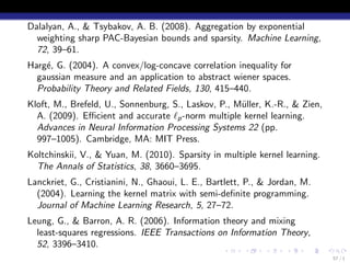 Dalalyan, A., & Tsybakov, A. B. (2008). Aggregation by exponential
  weighting sharp PAC-Bayesian bounds and sparsity. Machine Learning,
  72, 39–61.
Harg´, G. (2004). A convex/log-concave correlation inequality for
    e
  gaussian measure and an application to abstract wiener spaces.
  Probability Theory and Related Fields, 130, 415–440.
Kloft, M., Brefeld, U., Sonnenburg, S., Laskov, P., M¨ller, K.-R., & Zien,
                                                     u
  A. (2009). Eﬃcient and accurate ℓp -norm multiple kernel learning.
  Advances in Neural Information Processing Systems 22 (pp.
  997–1005). Cambridge, MA: MIT Press.
Koltchinskii, V., & Yuan, M. (2010). Sparsity in multiple kernel learning.
  The Annals of Statistics, 38, 3660–3695.
Lanckriet, G., Cristianini, N., Ghaoui, L. E., Bartlett, P., & Jordan, M.
  (2004). Learning the kernel matrix with semi-deﬁnite programming.
  Journal of Machine Learning Research, 5, 27–72.
Leung, G., & Barron, A. R. (2006). Information theory and mixing
  least-squares regressions. IEEE Transactions on Information Theory,
  52, 3396–3410.
                                                  .    .     .    .    .     .
                                                                                 57 / 1
 