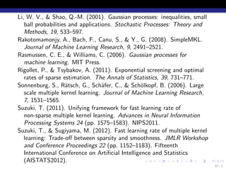 Li, W. V., & Shao, Q.-M. (2001). Gaussian processes: inequalities, small
   ball probabilities and applications. Stochastic Processes: Theory and
   Methods, 19, 533–597.
Rakotomamonjy, A., Bach, F., Canu, S., & Y., G. (2008). SimpleMKL.
   Journal of Machine Learning Research, 9, 2491–2521.
Rasmussen, C. E., & Williams, C. (2006). Gaussian processes for
   machine learning. MIT Press.
Rigollet, P., & Tsybakov, A. (2011). Exponential screening and optimal
   rates of sparse estimation. The Annals of Statistics, 39, 731–771.
Sonnenburg, S., R¨tsch, G., Sch¨fer, C., & Sch¨lkopf, B. (2006). Large
                     a             a              o
   scale multiple kernel learning. Journal of Machine Learning Research,
   7, 1531–1565.
Suzuki, T. (2011). Unifying framework for fast learning rate of
   non-sparse multiple kernel learning. Advances in Neural Information
   Processing Systems 24 (pp. 1575–1583). NIPS2011.
Suzuki, T., & Sugiyama, M. (2012). Fast learning rate of multiple kernel
   learning: Trade-oﬀ between sparsity and smoothness. JMLR Workshop
   and Conference Proceedings 22 (pp. 1152–1183). Fifteenth
   International Conference on Artiﬁcial Intelligence and Statistics
   (AISTATS2012).                                   .   .     .    .   .   .
                                                                               57 / 1
 