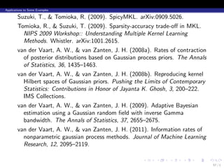 Applications to Some Examples

        Suzuki, T., & Tomioka, R. (2009). SpicyMKL. arXiv:0909.5026.
        Tomioka, R., & Suzuki, T. (2009). Sparsity-accuracy trade-oﬀ in MKL.
          NIPS 2009 Workshop:: Understanding Multiple Kernel Learning
          Methods. Whistler. arXiv:1001.2615.
        van der Vaart, A. W., & van Zanten, J. H. (2008a). Rates of contraction
          of posterior distributions based on Gaussian process priors. The Annals
          of Statistics, 36, 1435–1463.
        van der Vaart, A. W., & van Zanten, J. H. (2008b). Reproducing kernel
          Hilbert spaces of Gaussian priors. Pushing the Limits of Contemporary
          Statistics: Contributions in Honor of Jayanta K. Ghosh, 3, 200–222.
          IMS Collections.
        van der Vaart, A. W., & van Zanten, J. H. (2009). Adaptive Bayesian
          estimation using a Gaussian random ﬁeld with inverse Gamma
          bandwidth. The Annals of Statistics, 37, 2655–2675.
        van der Vaart, A. W., & van Zanten, J. H. (2011). Information rates of
          nonparametric gaussian process methods. Journal of Machine Learning
          Research, 12, 2095–2119.

                                                        .    .    .    .     .      .
                                                                                        57 / 1
 