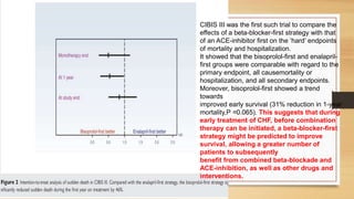 CIBIS III was the first such trial to compare the
effects of a beta-blocker-first strategy with that
of an ACE-inhibitor first on the ‘hard’ endpoints
of mortality and hospitalization.
It showed that the bisoprolol-first and enalapril-
first groups were comparable with regard to the
primary endpoint, all causemortality or
hospitalization, and all secondary endpoints.
Moreover, bisoprolol-first showed a trend
towards
improved early survival (31% reduction in 1-year
mortality,P =0.065). This suggests that during
early treatment of CHF, before combination
therapy can be initiated, a beta-blocker-first
strategy might be predicted to improve
survival, allowing a greater number of
patients to subsequently
benefit from combined beta-blockade and
ACE-inhibition, as well as other drugs and
interventions.
 
