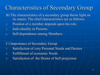 Characteristics of Secondary Group B) The characteristics of a secondary group throw light on its nature. The chief characteristics are as follows: Position of a member depends upon his role. Individuality in Persons. Self-dependence among Members. C) Importance of Secondary Group Satisfaction of very Personal Needs and Desires Fulfillment of economic Needs Satisfaction of  the Desire of Self projection 