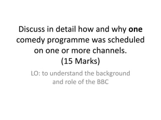 Discuss in detail how and why one
comedy programme was scheduled
on one or more channels.
(15 Marks)
LO: to understand the background
and role of the BBC
 