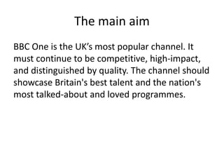 The main aim
BBC One is the UK’s most popular channel. It
must continue to be competitive, high-impact,
and distinguished by quality. The channel should
showcase Britain's best talent and the nation's
most talked-about and loved programmes.
 
