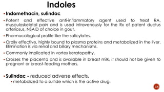 Indoles
§Indomethacin, sulindac
§ Potent and effective anti-inflammatory agent used to treat RA,
musculoskeletal pain and is used intravenously for the Rx of patent ductus
arteriosus. NSAID of choice in gout.
§ Pharmacological profile like the salicylates.
§ Orally effective, highly bound to plasma proteins and metabolized in the liver.
Elimination is via renal and biliary mechanisms.
§ Commonly implicated in vortex keratopathy.
§ Crosses the placenta and is available in breast milk, it should not be given to
pregnant or breast-feeding mothers.
§Sulindac - reduced adverse effects.
§ metabolized to a sulfide which is the active drug.
33
 