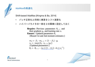 （C）Recruit Communications Co., Ltd.	
AdaMaxの高速化	
Shift-based AdaMax [Kingma & Ba, 2014]
•  バッチ正則化と同様に乗算をシフト演算化
•  ハイパーパラメタの一部を２の冪乗に設定しておく	
 
9
 