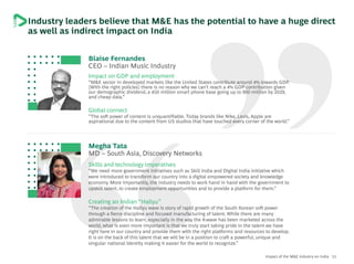 51Impact of the M&E industry on India
Industry leaders believe that M&E has the potential to have a huge direct
as well as indirect impact on India
Blaise Fernandes
CEO – Indian Music Industry
Impact on GDP and employment
“M&E sector in developed markets like the United States contribute around 4% towards GDP.
[With the right policies] there is no reason why we can’t reach a 4% GDP contribution given
our demographic dividend, a 450 million smart phone base going up to 900 million by 2029,
and cheap data.”
Global connect
“The soft power of content is unquantifiable. Today brands like Nike, Levis, Apple are
aspirational due to the content from US studios that have touched every corner of the world.”
Megha Tata
MD – South Asia, Discovery Networks
Skills and technology imperatives
“We need more government initiatives such as Skill India and Digital India initiative which
were introduced to transform our country into a digital empowered society and knowledge
economy. More importantly, the industry needs to work hand in hand with the government to
upskill talent, to create employment opportunities and to provide a platform for them.”
Creating an Indian “Hallyu”
“The creation of the Hallyu wave is story of rapid growth of the South Korean soft power
through a fierce discipline and focused manufacturing of talent. While there are many
admirable lessons to learn, especially in the way the K-wave has been marketed across the
world, what is even more important is that we truly start taking pride in the talent we have
right here in our country and provide them with the right platforms and resources to develop.
It is on the back of this talent that we will be in a position to craft a powerful, unique and
singular national identity making it easier for the world to recognize.”
 