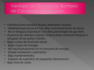 • Habilidad para producir fluidos altamente viscosos.
• Habilidad para producir con altas concentraciones de arena.
• No se bloquea al producir con altos porcentajes de gas libre.
• Ausencia de válvulas o partes reciprocantes evitando bloqueo o
desgaste de las partes móviles.
• Bajos costos de inversión inicial.
• Bajos costos de energía.
• No hay fluctuaciones en el consumo de energía.
• Simple instalación y operación.
• Bajo mantenimiento.
• Equipos de superficie de pequeñas dimensiones.
• Bajo nivel de ruido.
 