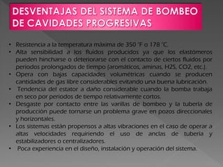 • Resistencia a la temperatura máxima de 350 °F o 178 °C.
• Alta sensibilidad a los fluidos producidos ya que los elastómeros
pueden hincharse o deteriorarse con el contacto de ciertos fluidos por
periodos prolongados de tiempo (aromáticos, aminas, H2S, CO2, etc.).
• Opera con bajas capacidades volumétricas cuando se producen
cantidades de gas libre considerables evitando una buena lubricación.
• Tendencia del estator a daño considerable cuando la bomba trabaja
en seco por periodos de tiempo relativamente cortos.
• Desgaste por contacto entre las varillas de bombeo y la tubería de
producción puede tornarse un problema grave en pozos direccionales
y horizontales.
• Los sistemas están propensos a altas vibraciones en el caso de operar a
altas velocidades requiriendo el uso de anclas de tubería y
estabilizadores o centralizadores.
• Poca experiencia en el diseño, instalación y operación del sistema.
 