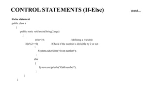 CONTROL STATEMENTS (If-Else) contd…
if-else statement
public class a
{
public static void main(String[] args)
{
int n=10; //defining a variable
if(n%2==0) //Check if the number is divisible by 2 or not
{
System.out.println(“Even number");
}
else
{
System.out.println(“Odd number");
}
}
}
 