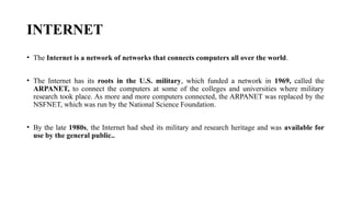 INTERNET
• The Internet is a network of networks that connects computers all over the world.
• The Internet has its roots in the U.S. military, which funded a network in 1969, called the
ARPANET, to connect the computers at some of the colleges and universities where military
research took place. As more and more computers connected, the ARPANET was replaced by the
NSFNET, which was run by the National Science Foundation.
• By the late 1980s, the Internet had shed its military and research heritage and was available for
use by the general public..
 