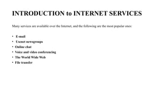 INTRODUCTION to INTERNET SERVICES
Many services are available over the Internet, and the following are the most popular ones:
• E-mail
• Usenet newsgroups
• Online chat
• Voice and video conferencing
• The World Wide Web
• File transfer
 