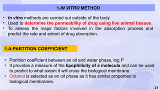 21
• In vitro methods are carried out outside of the body
• Used to determine the permeability of drug using live animal tissues.
• To assess the major factors involved in the absorption process and
predict the rate and extent of drug absorption.
• Partition coefficient between an oil and water phase, log P
• It provides a measure of the lipophilicity of a molecule and can be used
to predict to what extent it will cross the biological membrane.
• Octanol is selected as an oil phase as it has similar properties to
biological membranes.
1.IN VITRO METHOD
1.A:PARTITION COEFFICIENT
 