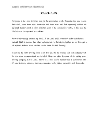 BUILDING CONSTRUCTION TECHNOLOGY
CONCLUSION
Formwork is the most important part in the construction work. Regarding this task column
form work, beam form work, foundation slab form work and their supporting systems are
explained Reinforcement is most important part in the construction works, in this task the
reinforcement arrangement is mentioned.
Most of the buildings are built by bricks. In Sir Lanka brick is the most usable construction
material. Brick is stronger than other wall materials. In that site the finishes are not done yet. In
this report it includes some common details about the floor finishing.
In our site the water proofing work is not done yet. But the concrete slab roof is already built.
So here some common details are included. These are taken from one of the leading water
proofing company in Sri Lanka. Timber is a most usable material used in construction site.
It’s used in doors, windows, staircase, excavation work, joining, carpentries and formworks.
 
