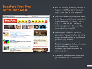 BuzzFeed Does Flow   • First and foremost, BuzzFeed publishes a
Better Than Most       huge amount of fresh content each day,
                       this is a must if we’re to be successful

                     • They’ve created a category system voted
                       on by the community, in a vernacular that’s
                       driven by reaction, not content category
                       (e.g. LOL, cute, win, etc.), we should
                       explore categories like this for our ﬂow
                       content (awe, service, wha?)

                     • The content is presented with social
                       context, how popular it is, how it is being
                       spread, there’s lots of social proof to why
                       you should pay attention

                     • Content is an opportunity for performance,
                       and Buzzfeed asks for reactions,
                       responses, and contributions that are
                       community rated

                     • The design balances easy scanning and
                       yet entices the user to click on stories




                                                                     8
 