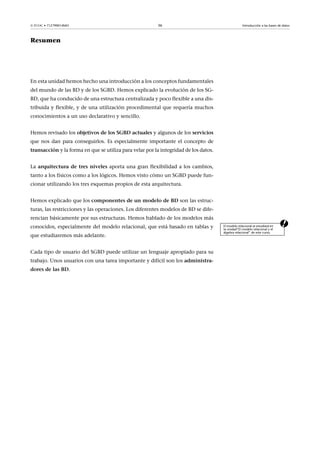  FUOC • 71Z799014MO                                     36                                        Introducción a las bases de datos



Resumen




En esta unidad hemos hecho una introducción a los conceptos fundamentales
del mundo de las BD y de los SGBD. Hemos explicado la evolución de los SG-
BD, que ha conducido de una estructura centralizada y poco flexible a una dis-
tribuida y flexible, y de una utilización procedimental que requería muchos
conocimientos a un uso declarativo y sencillo.


Hemos revisado los objetivos de los SGBD actuales y algunos de los servicios
que nos dan para conseguirlos. Es especialmente importante el concepto de
transacción y la forma en que se utiliza para velar por la integridad de los datos.


La arquitectura de tres niveles aporta una gran flexibilidad a los cambios,
tanto a los físicos como a los lógicos. Hemos visto cómo un SGBD puede fun-
cionar utilizando los tres esquemas propios de esta arquitectura.


Hemos explicado que los componentes de un modelo de BD son las estruc-
turas, las restricciones y las operaciones. Los diferentes modelos de BD se dife-
rencian básicamente por sus estructuras. Hemos hablado de los modelos más
conocidos, especialmente del modelo relacional, que está basado en tablas y           El modelo relacional se estudiará en
                                                                                      la unidad“El modelo relacional y el
                                                                                      álgebra relacional” de este curso.
que estudiaremos más adelante.


Cada tipo de usuario del SGBD puede utilizar un lenguaje apropiado para su
trabajo. Unos usuarios con una tarea importante y difícil son los administra-
dores de las BD.
 