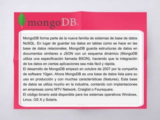 MongoDB forma parte de la nueva familia de sistemas de base de datos
NoSQL. En lugar de guardar los datos en tablas como se hace en las
base de datos relacionales, MongoDB guarda estructuras de datos en
documentos similares a JSON con un esquema dinámico (MongoDB
utiliza una especificación llamada BSON), haciendo que la integración
de los datos en ciertas aplicaciones sea más fácil y rápida.
El desarrollo de MongoDB empezó en octubre de 2007 por la compañía
de software 10gen. Ahora MongoDB es una base de datos lista para su
uso en producción y con muchas características (features). Esta base
de datos se utiliza mucho en la industria, contando con implantaciones
en empresas como MTV Network, Craiglist o Foursquare.
El código binario está disponible para los sistemas operativos Windows,
Linux, OS X y Solaris.
 