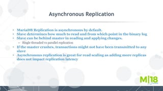 Asynchronous Replication
• MariaDB Replication is asynchronous by default.
• Slave determines how much to read and from which point in the binary log
• Slave can be behind master in reading and applying changes.
– Single threaded vs parallel replication
• If the master crashes, transactions might not have been transmitted to any
slave
• Asynchronous replication is great for read scaling as adding more replicas
does not impact replication latency
 