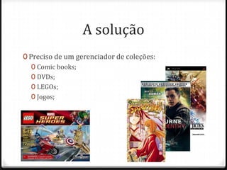 A solução
0 Preciso de um gerenciador de coleções:
   0 Comic books;
   0 DVDs;
   0 LEGOs;
   0 Jogos;
 
