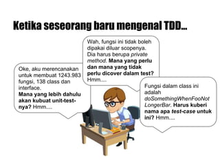 Oke, aku merencanakan
untuk membuat 1243.983
fungsi, 138 class dan
interface.
Mana yang lebih dahulu
akan kubuat unit-test-
nya? Hmm....
Ketika seseorang baru mengenal TDD...
Wah, fungsi ini tidak boleh
dipakai diluar scopenya.
Dia harus berupa private
method. Mana yang perlu
dan mana yang tidak
perlu dicover dalam test?
Hmm....
Fungsi dalam class ini
adalah
doSomethingWhenFooNot
LongerBar. Harus kuberi
nama apa test-case untuk
ini? Hmm....
 
