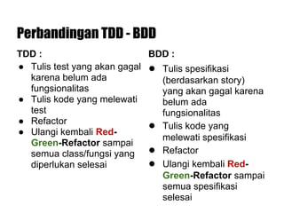 Perbandingan TDD - BDD
TDD :
● Tulis test yang akan gagal
karena belum ada
fungsionalitas
● Tulis kode yang melewati
test
● Refactor
● Ulangi kembali Red-
Green-Refactor sampai
semua class/fungsi yang
diperlukan selesai
BDD :
● Tulis spesifikasi
(berdasarkan story)
yang akan gagal karena
belum ada
fungsionalitas
● Tulis kode yang
melewati spesifikasi
● Refactor
● Ulangi kembali Red-
Green-Refactor sampai
semua spesifikasi
selesai
 