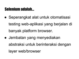 Selenium adalah...
● Seperangkat alat untuk otomatisasi
testing web-aplikasi yang berjalan di
banyak platform browser.
● Jembatan yang menyediakan
abstraksi untuk berinteraksi dengan
layer web/browser
 